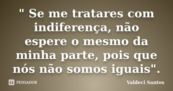 " Se me tratares com indiferença, não espere o mesmo da minha parte, pois que nós não somos iguais".... Frase de Valdeci Santos.