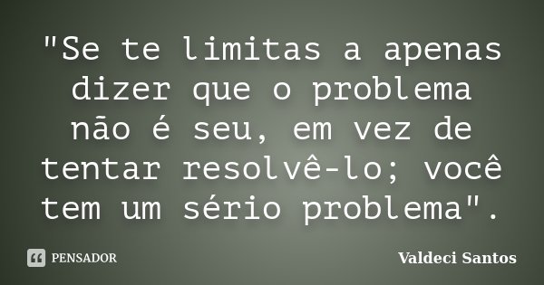"Se te limitas a apenas dizer que o problema não é seu, em vez de tentar resolvê-lo; você tem um sério problema".... Frase de Valdeci Santos.