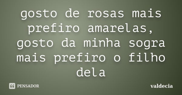 gosto de rosas mais prefiro amarelas, gosto da minha sogra mais prefiro o filho dela... Frase de valdecia.