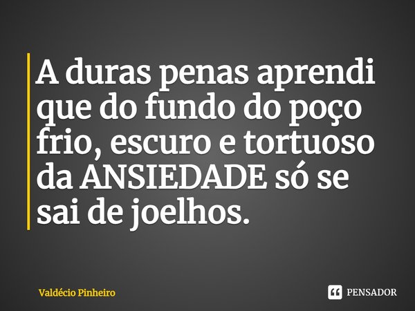 ⁠A duras penas aprendi que do fundo do poço frio, escuro e tortuoso da ANSIEDADE só se sai de joelhos.... Frase de Valdécio Pinheiro.