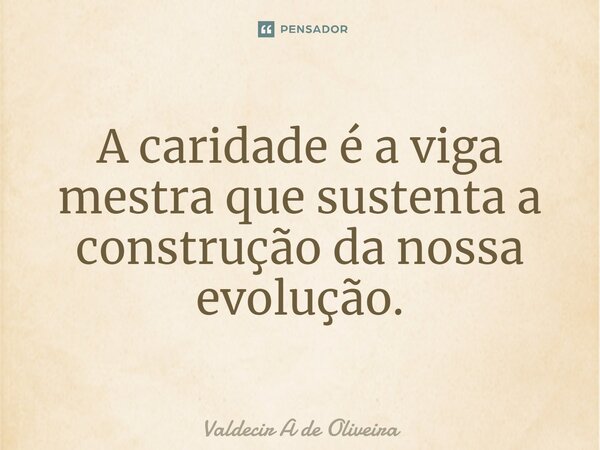 ⁠A caridade é a viga mestra que sustenta a construção da nossa evolução.... Frase de Valdecir A de Oliveira.