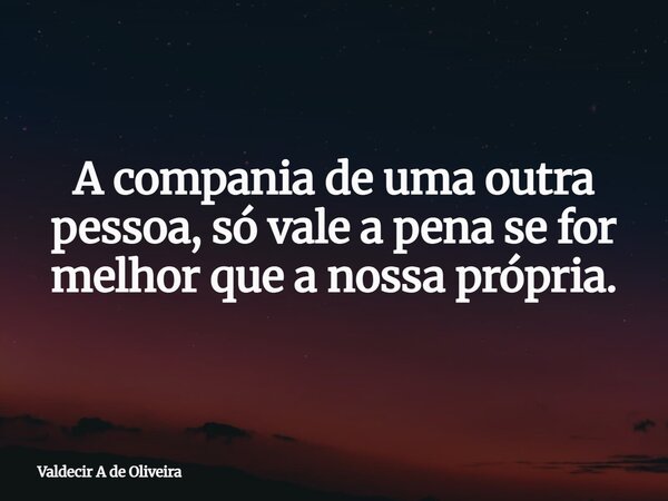 A compania de uma outra pessoa, só vale a pena se for melhor que a nossa própria.... Frase de Valdecir A de Oliveira.