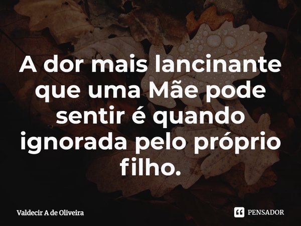 ⁠A dor mais lancinante que uma Mãe pode sentir é quando ignorada pelo próprio filho.... Frase de Valdecir A de Oliveira.