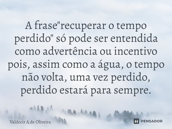 ⁠A frase "recuperar o tempo perdido" só pode ser entendida como advertência ou incentivo pois, assim como a água, o tempo não volta, uma vez perdido, ... Frase de Valdecir A de Oliveira.