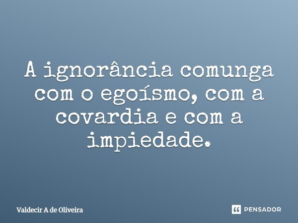 ⁠A ignorância comunga com o egoísmo, com a covardia e com a impiedade.... Frase de Valdecir A de Oliveira.
