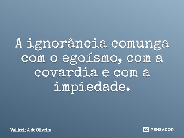 ⁠A ignorância comunga com o egoísmo, com a covardia e com a impiedade.... Frase de Valdecir A de Oliveira.