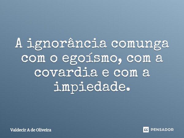 ⁠A ignorância comunga com o egoísmo, com a covardia e com a impiedade.... Frase de Valdecir A de Oliveira.