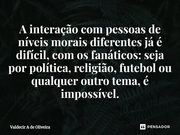 ⁠A interação com pessoas de níveis morais diferentes já é difícil, com os fanáticos: seja por política, religião, futebol ou qualquer outro tema, é impossível.... Frase de Valdecir A de Oliveira.