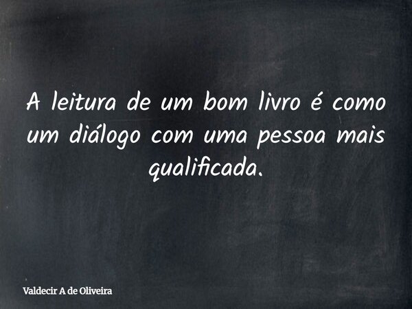 A leitura de um bom livro é como um diálogo com uma pessoa mais qualificada.... Frase de Valdecir A de Oliveira.