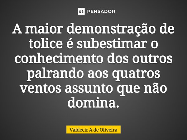 ⁠A maior demonstração de tolice é subestimar o conhecimento dos outros palrando aos quatros ventos assunto que não domina.... Frase de Valdecir A de Oliveira.