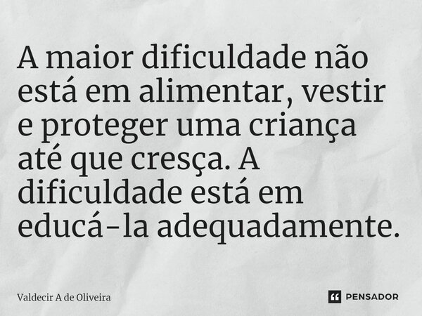 ⁠A maior dificuldade não está em alimentar, vestir e proteger uma criança até que cresça. A dificuldade está em educá-la adequadamente.... Frase de Valdecir A de Oliveira.