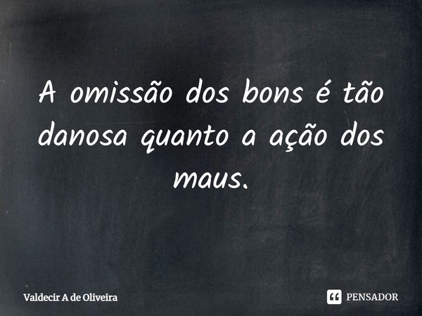 ⁠A omissão dos bons é tão danosa quanto a ação dos maus.... Frase de Valdecir A de Oliveira.