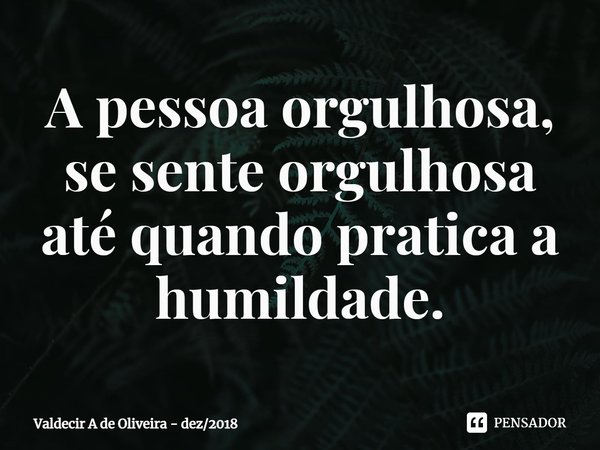 ⁠A pessoa orgulhosa, se sente orgulhosa até quando pratica a humildade.... Frase de Valdecir A de Oliveira - dez2018.