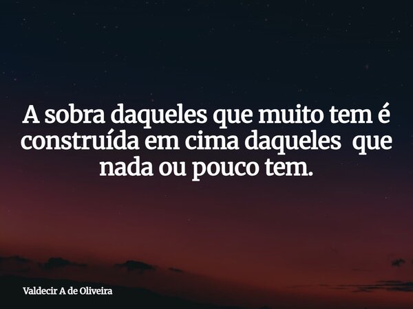 A sobra daqueles que muito tem é construída em cima daqueles que nada ou pouco tem.... Frase de Valdecir A de Oliveira.