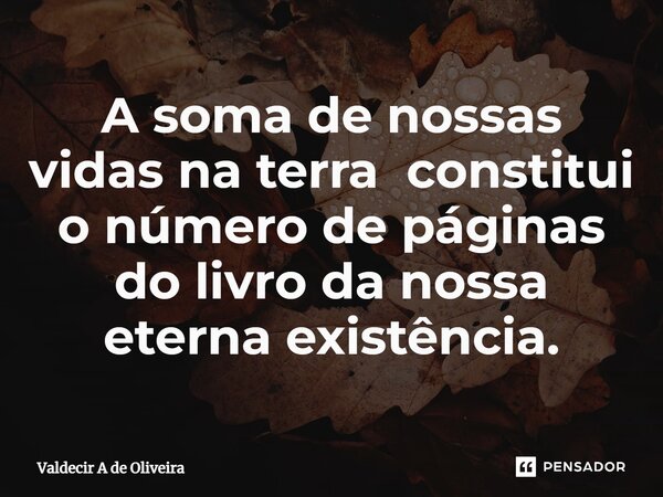 ⁠A soma de nossas vidas na terra constitui o número de páginas do livro da nossa eterna existência.... Frase de Valdecir A de Oliveira.
