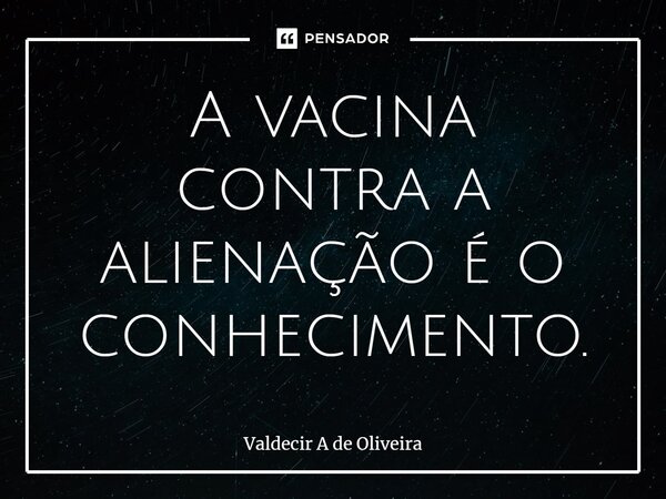 ⁠A vacina contra a alienação é o conhecimento.... Frase de Valdecir A de Oliveira.