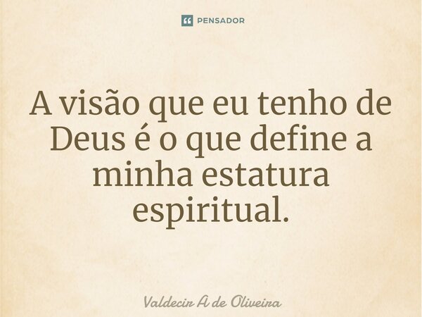 ⁠A visão que eu tenho de Deus é o que define a minha estatura espiritual.... Frase de Valdecir A de Oliveira.