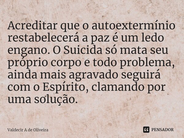 ⁠⁠Acreditar que o autoextermínio restabelecerá a paz é um ledo engano. O Suicida só mata seu próprio corpo e todo problema, ainda mais agravado seguirá com o Es... Frase de Valdecir A de Oliveira.