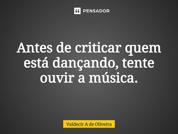 Antes de criticar quem está dançando, tente ouvir a música.... Frase de Valdecir A de Oliveira.