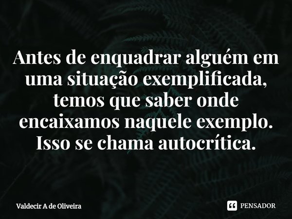Antes de enquadrar⁠ alguém em uma situação exemplificada, temos que saber onde encaixamos naquele exemplo. Isso se chama autocrítica.... Frase de Valdecir A de Oliveira.