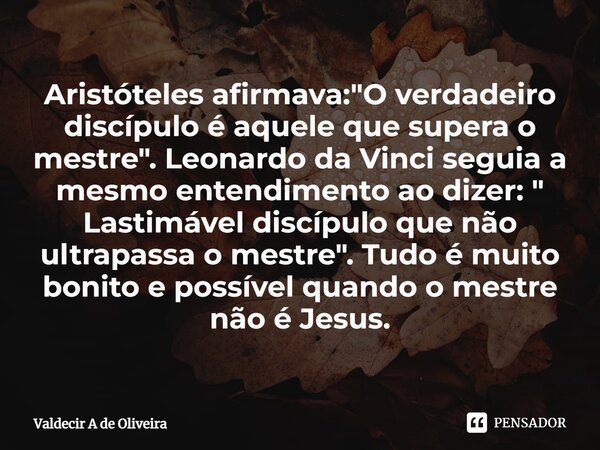 ⁠Aristóteles afirmava: "O verdadeiro discípulo é aquele que supera o mestre". Leonardo da Vinci seguia a mesmo entendimento ao dizer: " Lastimáve... Frase de Valdecir A de Oliveira.