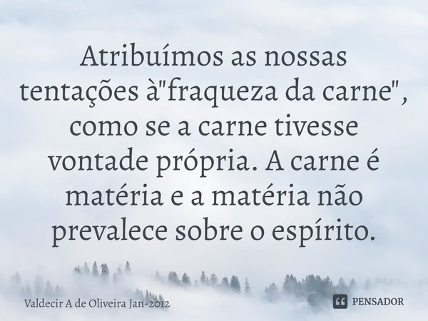 ⁠Atribuímos as nossas tentações à "fraqueza da carne", como se a carne tivesse vontade própria. A carne é matéria e a matéria não prevalece sobre o es... Frase de Valdecir A de Oliveira jan-2012.