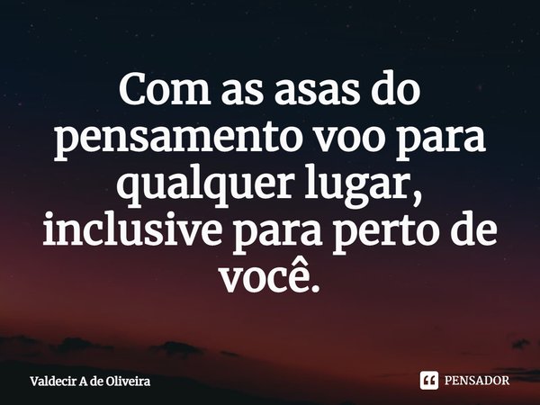 ⁠Com as asas do pensamento voo para qualquer lugar, inclusive para perto de você.... Frase de Valdecir A de Oliveira.