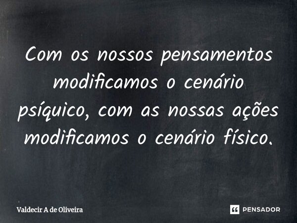 Com os nossos pensamentos modificamos o cenário⁠ psíquico, com as nossas ações modificamos o cenário físico.... Frase de Valdecir A de Oliveira.