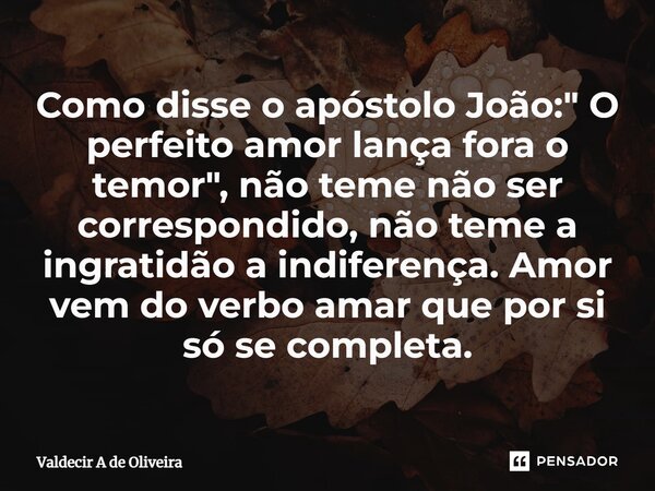 Como disse o apóstolo João: " O perfeito amor lança fora o temor", não teme não ser correspondido, não teme a ingratidão a indiferença. Amor vem do ve... Frase de Valdecir A de Oliveira.