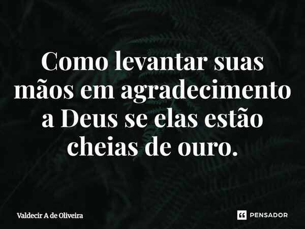 ⁠Como levantar suas mãos em agradecimento a Deus se elas estão cheias de ouro.... Frase de Valdecir A de Oliveira.