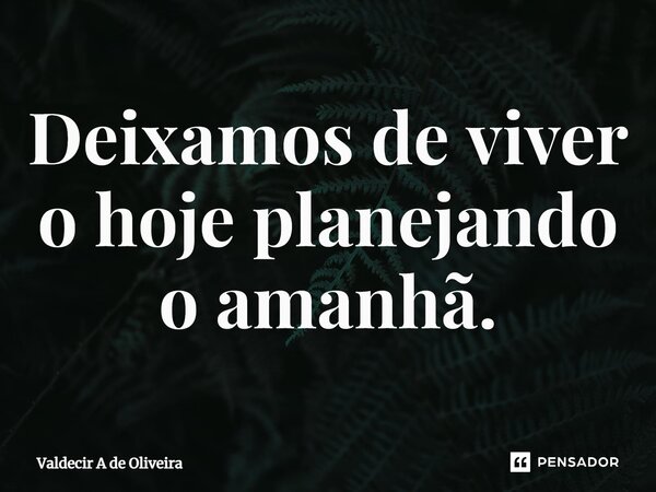 ⁠Deixamos de viver o hoje planejando o amanhã.... Frase de Valdecir A de Oliveira.