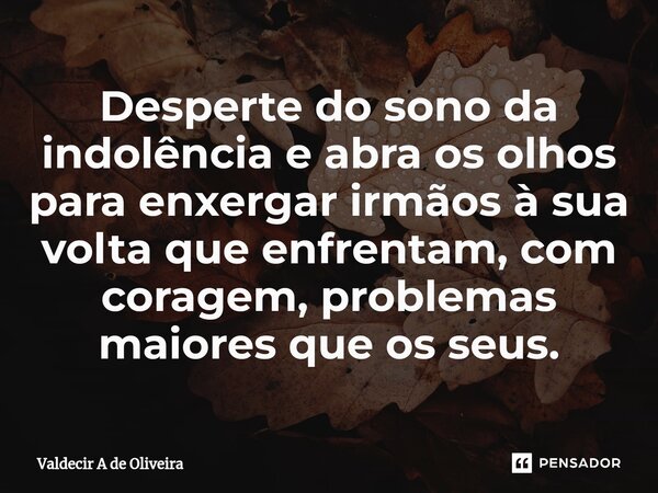 ⁠Desperte do sono da indolência e abra os olhos para enxergar irmãos à sua volta que enfrentam, com coragem, problemas maiores que os seus.... Frase de Valdecir A de Oliveira.