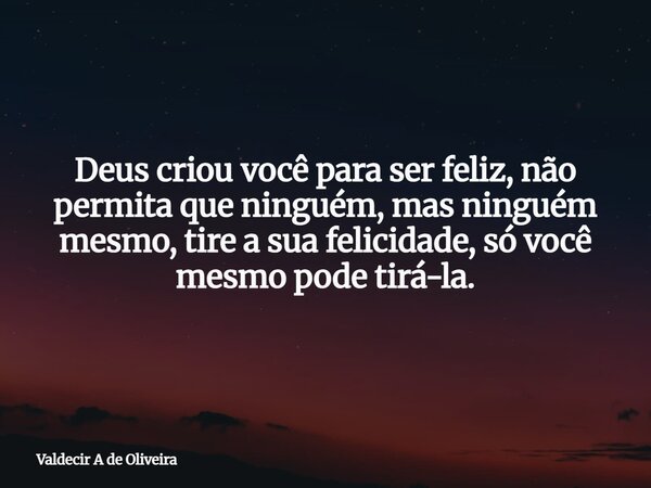 Deus criou você para ser feliz, não permita que ninguém, mas ninguém mesmo, tire a sua felicidade, só você mesmo pode tirá-la.... Frase de Valdecir A de Oliveira.