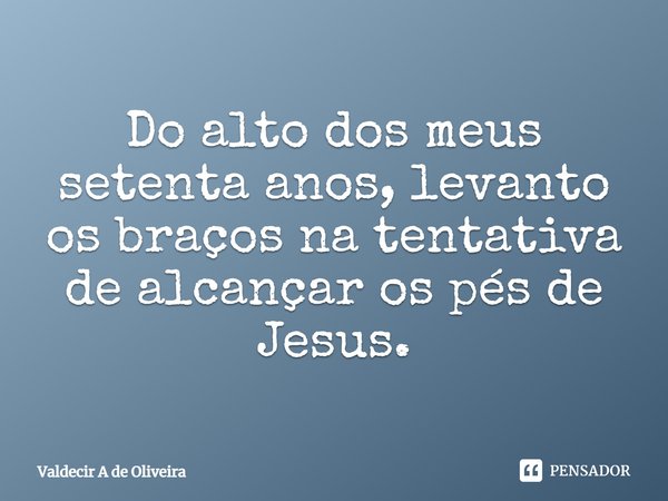 ⁠Do alto dos meus setenta anos, levanto os braços na tentativa de alcançar os pés de Jesus.... Frase de Valdecir A de Oliveira.