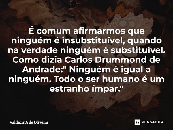 ⁠É comum afirmarmos que ninguém é insubstituível, quando na verdade ninguém é substituível. Como dizia Carlos Drummond de Andrade: " Ninguém é igual a ning... Frase de Valdecir A de Oliveira.