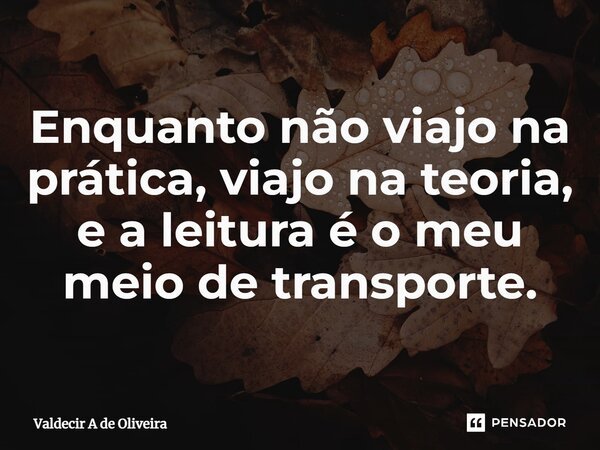 ⁠Enquanto não viajo na prática, viajo na teoria, e a leitura é o meu meio de transporte.... Frase de Valdecir A de Oliveira.