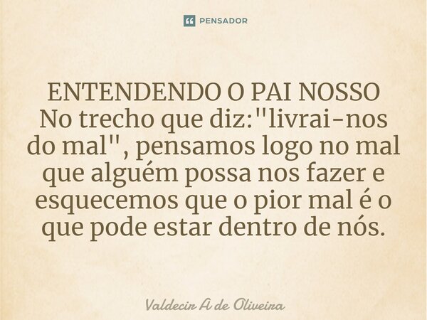 ⁠ENTENDENDO O PAI NOSSO No trecho que diz: "livrai-nos do mal", pensamos logo no mal que alguém possa nos fazer e esquecemos que o pior mal é o que po... Frase de Valdecir A de Oliveira.