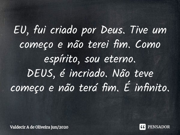 ⁠EU, fui criado por Deus. Tive um começo e não terei fim. Como espírito, sou eterno.
DEUS, é incriado. Não teve começo e não terá fim. É infinito.... Frase de Valdecir A de Oliveira jun2020.