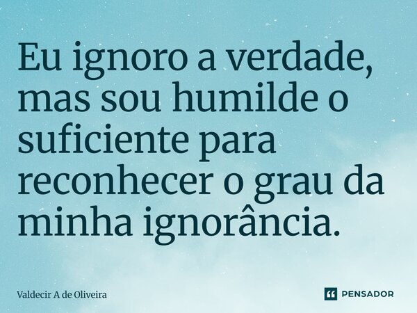 ⁠Eu ignoro a verdade, mas sou humilde o suficiente para reconhecer o grau da minha ignorância.... Frase de Valdecir A de Oliveira.