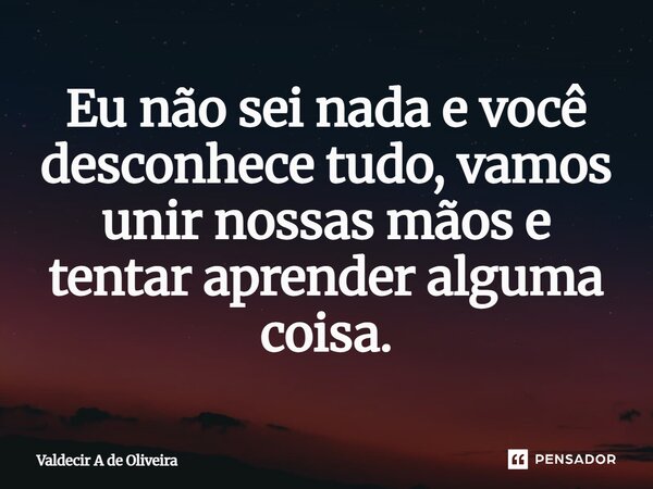 ⁠Eu não sei nada e você desconhece tudo, vamos unir nossas mãos e tentar aprender alguma coisa.... Frase de Valdecir A de Oliveira.