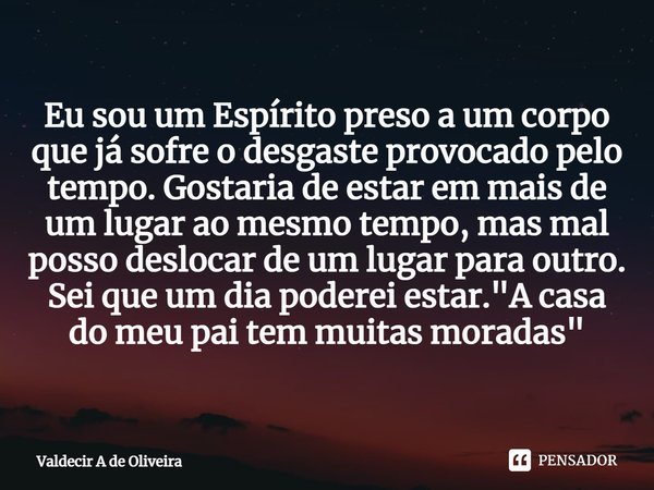 ⁠Eu sou um Espírito preso a um corpo que já sofre o desgaste provocado pelo tempo. Gostaria de estar em mais de um lugar ao mesmo tempo, mas mal posso deslocar ... Frase de Valdecir A de Oliveira.