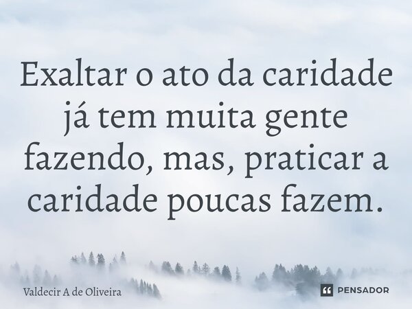 ⁠Exaltar o ato da caridade já tem muita gente fazendo, mas, praticar a caridade poucas fazem.... Frase de Valdecir A de Oliveira.