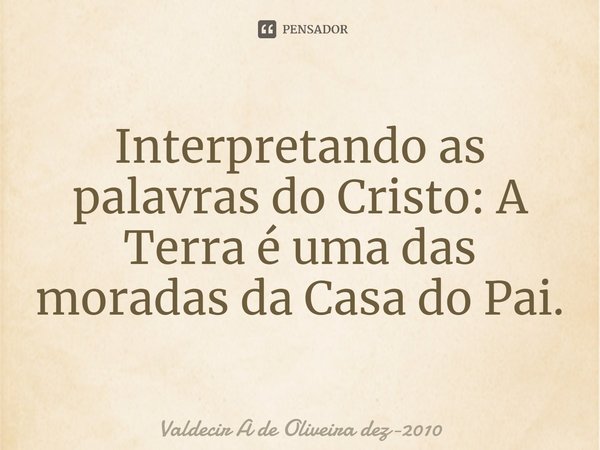 Interpretando as palavras do Cristo: A Terra é uma das moradas da Casa do Pai.... Frase de Valdecir A de Oliveira dez-2010.