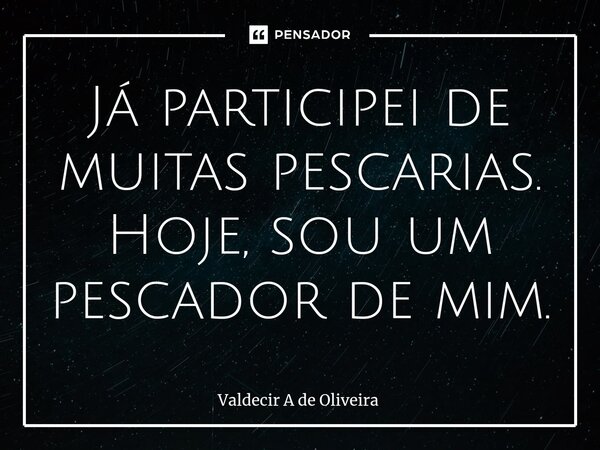 ⁠Já participei de muitas pescarias. Hoje, sou um pescador de mim.... Frase de Valdecir A de Oliveira.