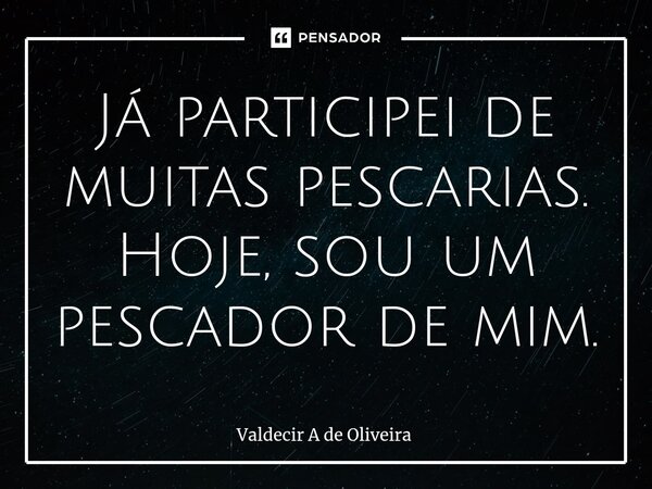 ⁠Já participei de muitas pescarias. Hoje, sou um pescador de mim.... Frase de Valdecir A de Oliveira.