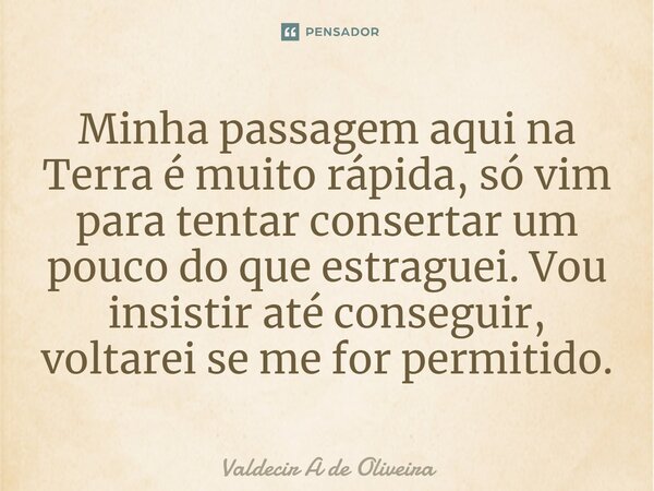 ⁠Minha passagem aqui na Terra é muito rápida, só vim para tentar consertar um pouco do que estraguei. Vou insistir até conseguir, voltarei se me for permitido.... Frase de Valdecir A de Oliveira.