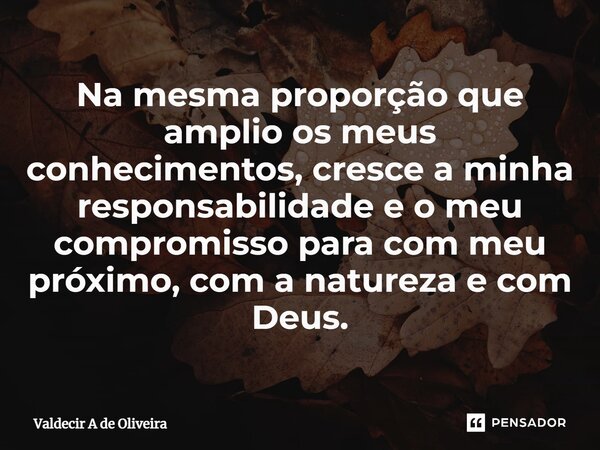 ⁠Na mesma proporção que amplio os meus conhecimentos, cresce a minha responsabilidade e o meu compromisso para com meu próximo, com a natureza e com Deus.... Frase de Valdecir A de Oliveira.