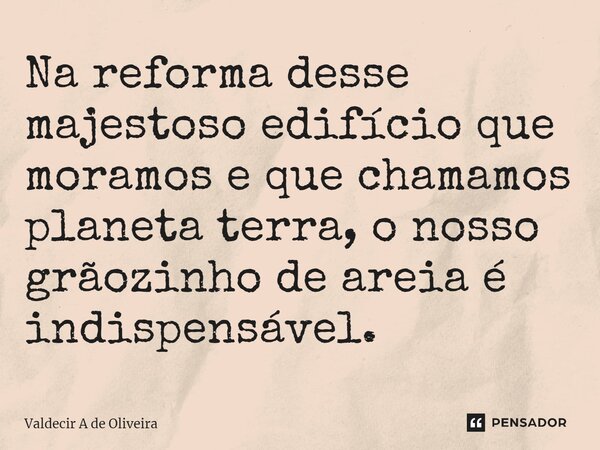 ⁠Na reforma desse majestoso edifício que moramos e que chamamos planeta terra, o nosso grãozinho de areia é indispensável.... Frase de Valdecir A de Oliveira.