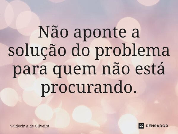 Não aponte a solução do problema ⁠para quem não está procurando.... Frase de Valdecir A de Oliveira.