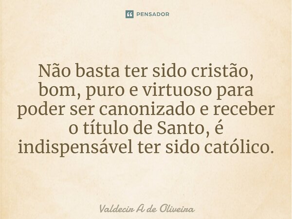 ⁠Não basta ter sido cristão, bom, puro e virtuoso para poder ser canonizado e receber o título de Santo, é indispensável ter sido católico.... Frase de Valdecir A de Oliveira.